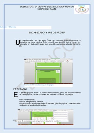 LICENCIATURA EN CIENCIAS DE LA EDUCACION MENCION
EDICACION INFANTIL
Página 63 de 71
ENCABEZADO Y PIE DE PÁGINA
n encabezado es un texto 55que se insertara automáticamente a
principio de cada página. Esto es útil para escribir textos como, por
ejemplo, el título del trabajo que se está escribiendo, el autor, la fecha,
etc.
PIE DE PAGINA
l pie de página tiene la misma funcionalidad, pero se imprime al final
de cada página y suele contener los mismos números de página.
Para modificarlos:
-vamos a la pestaña insertar
- hacemos clic en alguno de los 2 botones (pie de página o encabezado)
- seleccionamos la opción editar.
55 Conjunto de enunciados que componen un documento escrito.
U
E
Ilustración 110 Formula
Ilustración 111 encabezado y pie de página
 