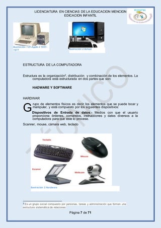 LICENCIATURA EN CIENCIAS DE LA EDUCACION MENCION
EDICACION INFANTIL
Página 7 de 71
ESTRUCTURA DE LA COMPUTADORA
Estructura es la organización2, distribución y combinación de los elementos. La
computadora está estructurada en dos partes que son:
HADWARE Y SOFTWARE
HARDWAR
rupo de elementos físicos es decir los elementos que se puede tocar y
manipular, y está compuesto por los siguientes dispositivos:
Dispositivos de Entrada de datos.- Medios con que el usuario
proporciona órdenes, comandos, instrucciones y datos diversos a la
computadora para que este lo procese.
Scanner, mouse, cámara web, teclado
2 Es un grupo social compuesto por personas, tareas y administración que forman una
estructura sistemática de relaciones
G
Ilustración 1 El Apple 2 1957-
1977 Ilustración 2 Actual
Ilustración 3 Hardware
 