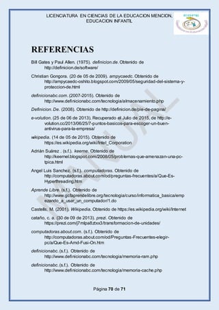 LICENCIATURA EN CIENCIAS DE LA EDUCACION MENCION,
EDUCACION INFANTIL
Página 70 de 71
REFERENCIAS
Bill Gates y Paul Allen. (1975). definicion.de. Obtenido de
http://definicion.de/software/
Christian Gongora. (20 de 05 de 2009). ampycaedc. Obtenido de
http://ampycaedc-oshito.blogspot.com/2009/05/seguridad-del-sistema-y-
proteccion-de.html
definicionabc.com. (2007-2015). Obtenido de
http://www.definicionabc.com/tecnologia/almacenamiento.php
Definicion. De. (2008). Obtenido de http://definicion.de/pie-de-pagina/
e-volution. (25 de 06 de 2013). Recuperado el Julio de 2015, de http://e-
volution.cc/2013/06/25/7-puntos-basicos-para-escoger-un-buen-
antivirus-para-la-empresa/
wikipedia. (14 de 05 de 2015). Obtenido de
https://es.wikipedia.org/wiki/Intel_Corporation
Adrián Suárez . (s.f.). keerne. Obtenido de
http://keernel.blogspot.com/2008/05/problemas-que-amenazan-una-pc-
tpica.html
Angel Luis Sanchez. (s.f.). computadoras. Obtenido de
http://computadoras.about.com/od/preguntas-frecuentes/a/Que-Es-
Hyperthreading.htm
Aprende Libre. (s.f.). Obtenido de
http://www.gcfaprendelibre.org/tecnologia/curso/informatica_basica/emp
ezando_a_usar_un_computador/1.do
Castells, M. (2001). Wikipedia. Obtenido de https://es.wikipedia.org/wiki/Internet
cataño, c. a. (30 de 09 de 2013). prezi. Obtenido de
https://prezi.com/j7mlpa8ztxx3/transformacion-de-unidades/
computadoras.about.com. (s.f.). Obtenido de
http://computadoras.about.com/od/Preguntas-Frecuentes-elegir-
pc/a/Que-Es-Amd-Fusi-On.htm
definicionabc. (s.f.). Obtenido de
http://www.definicionabc.com/tecnologia/memoria-ram.php
definicionabc. (s.f.). Obtenido de
http://www.definicionabc.com/tecnologia/memoria-cache.php
 