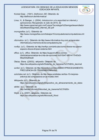 LICENCIATURA EN CIENCIAS DE LA EDUCACION MENCION
EDICACION INFANTIL
Página 71 de 71
Konrad Zuse . (1941). Definicion. DE. Obtenido de
http://definicion.de/informatica/
Linux, H., & Stanger, J. (2004). Introduccion a la seguridad en internet y
aplicaciones. Recuperado el Julio de 2015, de
http://www.capacinet.gob.mx/Cursos/Tecnologia%20amiga/desarrollador
desoftware/Seguridad_Internet_SE.pdf
monografias. (s.f.). Obtenido de
http://www.monografias.com/trabajos15/computadoras/computadoras.sht
ml
nformatica. (s.f.). Obtenido de http://www.informatica-hoy.com.ar/aprender-
informatica/La-memoria-de-la-computadora.php
norfipc. (s.f.). Obtenido de http://norfipc.com/articulos/como-liberar-recuperar-
espacio-discos-limpiar-sistema.html
office. (s.f.). office. Obtenido de https://support.office.com/es-
cl/article/personalizar-la-cinta-de-opciones-3c610b47-6f0f-4179-83d3-
68a254a80ea6
Oteiza, Elena. ((2003)). wikipedia. Obtenido de
https://es.wikipedia.org/wiki/Sistema_de_numeraci%C3%B3n_decimal
scribd. (s.f.). Obtenido de http://es.scribd.com/doc/688401/PROCESAMIENTO-
FRECUENCIA-DE-TRANSMISION#scribd
sololistas.net. (s.f.). Obtenido de http://www.sololistas.net/los-10-mejores-
antivirus-de-computadora-en-el-mundo.html
Wikipedia. (s.f.). Obtenido de
https://es.wikipedia.org/wiki/Dispositivo_de_almacenamiento_de_datos
wikitel. (s.f.). Obtenido de
http://wikitel.info/wiki/Velocidad_de_transmisi%C3%B3n
Word, s. o. (2007). wikipedia. Obtenido de
https://es.wikipedia.org/wiki/Microsoft_Word
 