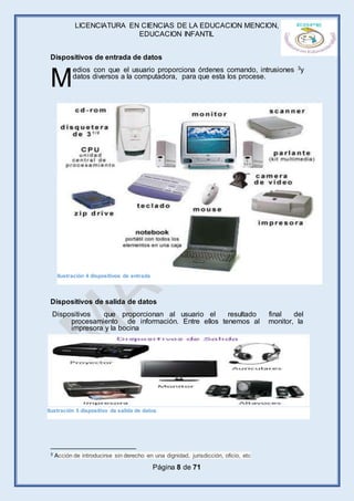 LICENCIATURA EN CIENCIAS DE LA EDUCACION MENCION,
EDUCACION INFANTIL
Página 8 de 71
Dispositivos de entrada de datos
edios con que el usuario proporciona órdenes comando, intrusiones 3y
datos diversos a la computadora, para que esta los procese.
Dispositivos de salida de datos
Dispositivos que proporcionan al usuario el resultado final del
procesamiento de información. Entre ellos tenemos al monitor, la
impresora y la bocina
3 Acción de introducirse sin derecho en una dignidad, jurisdicción, oficio, etc
M
Ilustración 4 dispositivos de entrada
Ilustración 5 dispositivo de salida de datos
 