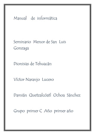Manual de informática 
Seminario Menor de San Luis 
Gonzaga 
Dionisias de Tehuacán 
Víctor Naranjo Lucero 
Damián Quetzalcóatl Ochoa Sánchez 
Grupo primer C Año primer año 
 