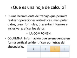 ¿Qué es una hoja de calculo?
• Es una herramienta de trabajo que permite
realizar operaciones aritméticas, manipular
datos, crear formulas, presentar informes e
inclusive graficar los datos.
• LA COMPONEN
• COLUMNA: Información que se encuentra en
forma vertical se identifican por letras del
abecedario.
 