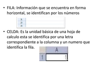 • FILA: Información que se encuentra en forma
horizontal, se identifican por los números
• CELDA: Es la unidad básica de una hoja de
calculo esta se identifica por una letra
correspondiente a la columna y un numero que
identifica la fila.
 