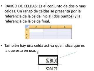 • RANGO DE CELDAS: Es el conjunto de dos o mas
celdas. Un rango de celdas se presenta por la
referencia de la celda inicial (dos puntos) y la
referencia de la celda final.
• También hay una celda activa que indica que es
la que esta en uso.
 