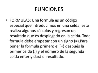 FUNCIONES
• FORMULAS: Una formula es un código
especial que introducimos en una celda, esto
realiza algunos cálculos y regresan un
resultado que es desplegado en la celda. Toda
formula debe empezar con un signo (=).Para
poner la formula primero el (=) después la
primer celda (:) y el número de la segunda
celda enter y dará el resultado.
 