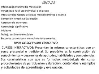 VENTAJAS
Información multimedia-Motivación
Versatilidad-Fácil uso individual o en grupo
Interactividad-Genera actividad mental continua e intensa
Corrección inmediata-Evaluación
Aprender de los errores
Aprendizaje significativo
Iniciativa
Trabajo autónomo metódico
Entornos para elaborar conocimientos y crearlos.
TIPOS DE SOFTWARE EDUCATIVO
CURSOS INTERACTIVOS: Presentan las mismas características que un
curso presencial o tradicional. Su propósito es la construcción de
conocimientos y desarrollos de aptitudes, habilidades y competencias.
Sus características son que es formativo, metodología del curso,
procedimientos de participación y duración, contenidos y ejemplos
y actividades de aprendizaje y evaluación.
 