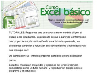 TUTORIALES: Programas que en mayor o menor medida dirigen el
trabajo a los estudiantes. Su propósito de que a partir de la información
que proporcionan y la realización de las actividades planeada, los
estudiantes aprenden o refuerzan sus conocimientos y habilidades Hay
dos tipos que son:
De ejercitación: Se limiten a proponer ejercicios sin una explicación
previa.
Expertos: Presentan contenidos y ejercicios del tema; pretenden
comportarse como un tutor humano y reproducir un dialogo entre el
programa y el estudiante.
 