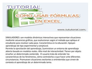 SIMULADORES: son modelos dinámicos interactivos que representan situaciones
mediante secuencias gráficas, que evolucionan según el método que aplique el
estudiante para resolver cada paso. Característica en la educación: Apoyan
aprendizaje de tipo experimental y conjetural.
Permite la ejercitación del aprendizaje, Suministran un entorno de aprendizaje
abierto basado en modelos reales. Alto nivel de interactividad. Tienen por objeto
enseñar un determinado contenido. El usuario trata de entender las
características de los fenómenos, cómo controlarlos o que hacer ante diferentes
circunstancias. Promueven situaciones excitantes o entretenidas que sirven de
contexto al aprendizaje de un determinado tema.
 