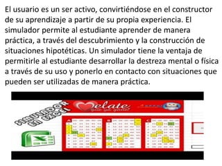 El usuario es un ser activo, convirtiéndose en el constructor
de su aprendizaje a partir de su propia experiencia. El
simulador permite al estudiante aprender de manera
práctica, a través del descubrimiento y la construcción de
situaciones hipotéticas. Un simulador tiene la ventaja de
permitirle al estudiante desarrollar la destreza mental o física
a través de su uso y ponerlo en contacto con situaciones que
pueden ser utilizadas de manera práctica.
 