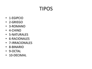 TIPOS
• 1-EGIPCIO
• 2-GRIEGO
• 3-ROMANO
• 4-CHINO
• 5-NATURALES
• 6-RACIONALES
• 7-IRRACIONALES
• 8-BINARIO
• 9-OCTAL
• 10-DECIMAL
 
