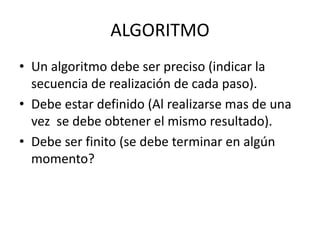 ALGORITMO
• Un algoritmo debe ser preciso (indicar la
secuencia de realización de cada paso).
• Debe estar definido (Al realizarse mas de una
vez se debe obtener el mismo resultado).
• Debe ser finito (se debe terminar en algún
momento?
 