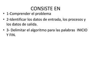 CONSISTE EN
• 1-Comprender el problema
• 2-Identificar los datos de entrada, los procesos y
los datos de salida.
• 3- Delimitar el algoritmo para las palabras INICIO
Y FIN.
 