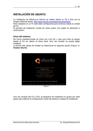 11 - 85




INSTALACIÓN DE UBUNTU
La instalación de GNU/Linux Ubuntu se realiza desde un Cd o Dvd con la
imagen obtenida desde: http://www.ubuntu.com/getubuntu/download
Para instalarlo en un Pc éste debe configurarse para arrancar desde la unidad
de Cd.
El proceso de instalación consta de varios pasos, los cuales se describen a
continuación:


Inicio del sistema.
De forma predeterminada se inicia con Live Cd, o sea que inicia el equipo
desde el Cd sin alterar el disco local. Una vez iniciado se puede elegir
instalarlo.
La forma más rápida de instalar es seleccionar la segunda opción (Figura 1):
Instalar Ubuntu




                                      Figura 1




Una vez iniciado del Cd o Dvd, el programa de instalación lo guiará por siete
pasos para obtener la configuración inicial del sistema y realizar la instalación.




Manual de Informática para docentes                      Ap. Solange Mikeliunas Prat
 