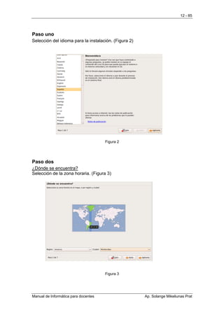 12 - 85




Paso uno
Selección del idioma para la instalación. (Figura 2)




                                      Figura 2




Paso dos
¿Dónde se encuentra?
Selección de la zona horaria. (Figura 3)




                                      Figura 3




Manual de Informática para docentes                    Ap. Solange Mikeliunas Prat
 