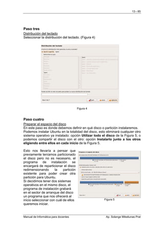 13 - 85




Paso tres
Distribución del teclado
Seleccionar la distribución del teclado. (Figura 4)




                                         Figura 4



Paso cuatro
Preparar el espacio del disco
En este paso es donde debemos definir en qué disco o partición instalaremos.
Podemos instalar Ubuntu en la totalidad del disco, esto eliminará cualquier otro
sistema operativo ya instalado: opción Utilizar todo el disco de la Figura 5; o
podemos compartir el disco con el otro: opción Instalarlo junto a los otros
eligiendo entre ellos en cada inicio de la Figura 5.

Esto nos llevaría a pensar que
previamente teníamos particionado
el disco pero no es necesario, el
programa      de    instalación     se
encargará de reparticionar el disco
redimensionando       la     partición
existente para poder crear otra
partición para Ubuntu.
Si decidimos tener dos sistemas
operativos en el mismo disco, el
programa de instalación grabará
en el sector de arranque del disco
un programa que nos ofrecerá al
inicio seleccionar con cuál de ellos                   Figura 5
queremos iniciar.


Manual de Informática para docentes                     Ap. Solange Mikeliunas Prat
 