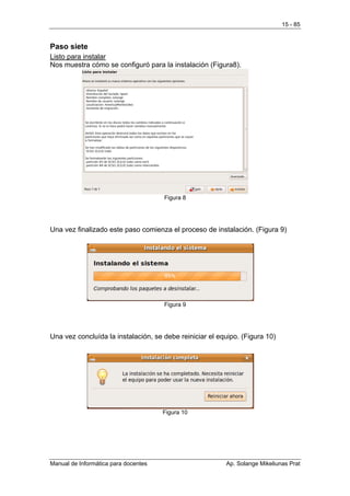 15 - 85


Paso siete
Listo para instalar
Nos muestra cómo se configuró para la instalación (Figura8).




                                      Figura 8




Una vez finalizado este paso comienza el proceso de instalación. (Figura 9)




                                      Figura 9




Una vez concluída la instalación, se debe reiniciar el equipo. (Figura 10)




                                      Figura 10




Manual de Informática para docentes                      Ap. Solange Mikeliunas Prat
 