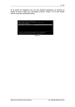 16 - 85


Si la opción de instalación fue con dos sistemas operativos, al arrancar el
equipo le dará a elegir con cuál desea arrancar. (Figura 11) Si solo instaló
Ubuntu arrancará automáticamente.




                                      Figura 11




Manual de Informática para docentes                  Ap. Solange Mikeliunas Prat
 
