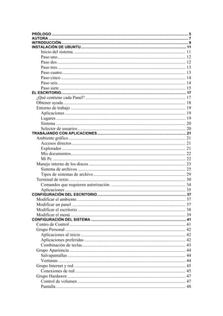 PRÓLOGO .................................................................................................................................... 5
AUTORA ....................................................................................................................................... 7
INTRODUCCIÓN........................................................................................................................... 9
INSTALACIÓN DE UBUNTU...................................................................................................... 11
        Inicio del sistema. ................................................................................................... 11
        Paso uno.................................................................................................................. 12
        Paso dos .................................................................................................................. 12
        Paso tres.................................................................................................................. 13
        Paso cuatro.............................................................................................................. 13
        Paso cinco ............................................................................................................... 14
        Paso seis.................................................................................................................. 14
        Paso siete ................................................................................................................ 15
EL ESCRITORIO......................................................................................................................... 17
    ¿Qué contiene cada Panel? ......................................................................................... 17
    Obtener ayuda............................................................................................................. 18
    Entorno de trabajo ...................................................................................................... 19
      Aplicaciones ........................................................................................................... 19
      Lugares ................................................................................................................... 19
      Sistema ................................................................................................................... 20
      Selector de usuarios ................................................................................................ 20
TRABAJANDO CON APLICACIONES...................................................................................... 21
    Ambiente gráfico ........................................................................................................ 21
      Accesos directos ..................................................................................................... 21
      Explorador .............................................................................................................. 21
      Mis documentos...................................................................................................... 22
      Mi Pc ...................................................................................................................... 22
    Manejo interno de los discos ...................................................................................... 23
      Sistema de archivos ................................................................................................ 25
      Tipos de sistemas de archivo .................................................................................. 29
    Terminal de texto........................................................................................................ 30
      Comandos que requieren autorización. .................................................................. 34
      Aplicaciones ........................................................................................................... 35
CONFIGURACIÓN DEL ESCRITORIO...................................................................................... 37
    Modificar el ambiente................................................................................................. 37
    Modificar un panel ..................................................................................................... 37
    Modificar el escritorio ................................................................................................ 38
    Modificar el menú ...................................................................................................... 39
CONFIGURACIÓN DEL SISTEMA ............................................................................................ 41
    Centro de Control ....................................................................................................... 41
    Grupo Personal ........................................................................................................... 42
      Aplicaciones al inicio ............................................................................................. 42
      Aplicaciones preferidas .......................................................................................... 42
      Combinación de teclas............................................................................................ 43
    Grupo Apariencia ....................................................................................................... 44
      Salvapantallas ......................................................................................................... 44
      Ventanas ................................................................................................................. 44
    Grupo Internet y red ................................................................................................... 45
      Conexiones de red .................................................................................................. 45
    Grupo Hardawre ......................................................................................................... 47
      Control de volumen ................................................................................................ 47
      Pantalla ................................................................................................................... 48
 