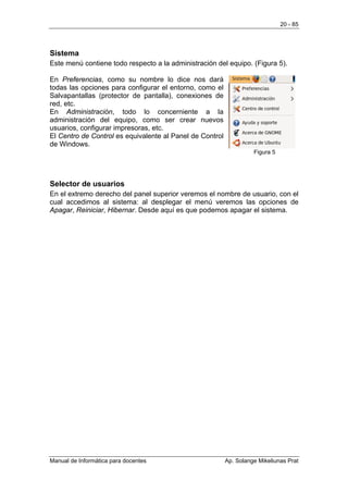 20 - 85




Sistema
Este menú contiene todo respecto a la administración del equipo. (Figura 5).

En Preferencias, como su nombre lo dice nos dará
todas las opciones para configurar el entorno, como el
Salvapantallas (protector de pantalla), conexiones de
red, etc.
En Administración, todo lo concerniente a la
administración del equipo, como ser crear nuevos
usuarios, configurar impresoras, etc.
El Centro de Control es equivalente al Panel de Control
de Windows.
                                                                    Figura 5




Selector de usuarios
En el extremo derecho del panel superior veremos el nombre de usuario, con el
cual accedimos al sistema: al desplegar el menú veremos las opciones de
Apagar, Reiniciar, Hibernar. Desde aquí es que podemos apagar el sistema.




Manual de Informática para docentes                       Ap. Solange Mikeliunas Prat
 
