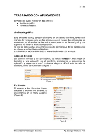 21 - 85




TRABAJANDO CON APLICACIONES
El trabajo se puede realizar en dos ámbitos:
    • Ambiente gráfico
    • Terminal de texto


Ambiente gráfico

Este ambiente es muy parecido al entorno en un sistema Windows, tanto en el
manejo de ventanas como en las acciones con el mouse. Las diferencias se
encuentran en el nombre de las aplicaciones pues no se llaman igual, y por
supuesto no tienen la misma configuración.
Al final de este capítulo encontrará un cuadro comparativo de las aplicaciones
en Ubuntu y su homólogo en Windows.
A continuación explicaremos todo lo referente al trabajo con archivos:

Accesos directos
Los accesos directos a las aplicaciones, se llaman “lanzador”. Para crear un
lanzador a una aplicación en el escritorio, procedemos a seleccionar la
aplicación y luego con el menú contextual elegimos: Añadir este lanzador al
escritorio, como se muestra en la figura 1




                                      Figura 1

Explorador
El acceso a los diferentes discos,
carpetas o archivos del sistema, lo
encontramos en el menú Lugares.
(Figura 2)




                                                  Figura 2




Manual de Informática para docentes                    Ap. Solange Mikeliunas Prat
 