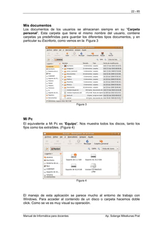 22 - 85




Mis documentos
Los documentos de los usuarios se almacenan siempre en su “Carpeta
personal”. Esta carpeta que tiene el mismo nombre del usuario, contiene
carpetas ya predefinidas para guardar los diferentes tipos documentos, y en
particular su Escritorio, como vemos en la Figura 3




                                      Figura 3




Mi Pc
El equivalente a Mi Pc es “Equipo”. Nos muestra todos los discos, tanto los
fijos como los extraíbles. (Figura 4)




                                      Figura 4




El manejo de esta aplicación se parece mucho al entorno de trabajo con
Windows. Para acceder al contenido de un disco o carpeta hacemos doble
click. Como se ve es muy visual su operación.


Manual de Informática para docentes                 Ap. Solange Mikeliunas Prat
 