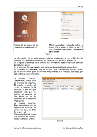 24 - 85




Imagen de los íconos de los               Menú contextual realizado sobre el
dispositivos en el escritorio.            ícono. Para retirar el Soporte de 2,0
                                          Gib, se debe seleccionar “Desmontar
                                          el volumen”
                                      Figura 5

La información de las particiones montadas la obtenemos con el Monitor del
sistema. En cada fila se muestran los datos de una partición. (Figura 6)
En la figura 6 tenemos en la primera fila: /dev/sdb6: ésta es la sexta partición
del segundo disco.
En la segunda fila: /dev/sda5: ésta es la quinta partición del primer disco.
En la tercera fila: /dev/sdc: éste es un Pen Drive, a los cuales se trata distinto
de los discos duros pues le accede directamente a la totalidad del disco, por
eso no figura ningún número.

La primera columna,
Dispositivo, indica cuál
es el disco; la segunda,
Directorio, muestra el
punto de acceso de la
partición, o sea en qué
directorio está, por ej.
cuando se conecta un
Pen Drive se ve su
contenido en el directorio
/media/disk.
La tercera columna,
Tipo, describe el tipo de
sistema de archivos: en
Linux son ext3, los Pen
Drive son vfat.
El resto de las columnas
nos muestra el tamaño,
espacio utilizado y libre.
                                                   Figura 6



Manual de Informática para docentes                       Ap. Solange Mikeliunas Prat
 