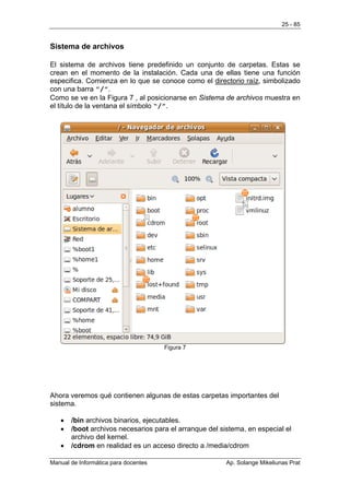 25 - 85


Sistema de archivos

El sistema de archivos tiene predefinido un conjunto de carpetas. Estas se
crean en el momento de la instalación. Cada una de ellas tiene una función
especifica. Comienza en lo que se conoce como el directorio raíz, simbolizado
con una barra ”/”.
Como se ve en la Figura 7 , al posicionarse en Sistema de archivos muestra en
el título de la ventana el símbolo “/”.




                                      Figura 7




Ahora veremos qué contienen algunas de estas carpetas importantes del
sistema.

   •   /bin archivos binarios, ejecutables.
   •   /boot archivos necesarios para el arranque del sistema, en especial el
       archivo del kernel.
   •   /cdrom en realidad es un acceso directo a /media/cdrom

Manual de Informática para docentes                     Ap. Solange Mikeliunas Prat
 