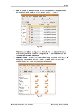 26 - 85


   •   /dev es donde se encuentran los archivos especiales que representan
       los dispositivos del sistema, como ser los discos. (Figura 8)




                                      Figura 8


   •   /etc almacena toda la configuración del sistema, son todos archivos de
       texto. Por ejemplo en el archivo “/etc/passwd” se encuentran todos los
       usuarios definidos en el sistema.
   •   /home contiene los directorios personales de los usuarios. En la Figura 9
       se ven las carpetas de: alumno, cuarto1, cuarto2, cuarto3, cuarto4 y
       cuarto5: éstos son usuarios creados en el sistema.




                                      Figura 9




Manual de Informática para docentes                     Ap. Solange Mikeliunas Prat
 