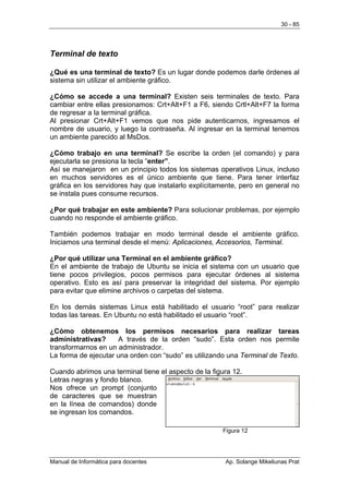 30 - 85




Terminal de texto

¿Qué es una terminal de texto? Es un lugar donde podemos darle órdenes al
sistema sin utilizar el ambiente gráfico.

¿Cómo se accede a una terminal? Existen seis terminales de texto. Para
cambiar entre ellas presionamos: Crt+Alt+F1 a F6, siendo Crtl+Alt+F7 la forma
de regresar a la terminal gráfica.
Al presionar Crt+Alt+F1 vemos que nos pide autenticarnos, ingresamos el
nombre de usuario, y luego la contraseña. Al ingresar en la terminal tenemos
un ambiente parecido al MsDos.

¿Cómo trabajo en una terminal? Se escribe la orden (el comando) y para
ejecutarla se presiona la tecla “enter”.
Así se manejaron en un principio todos los sistemas operativos Linux, incluso
en muchos servidores es el único ambiente que tiene. Para tener interfaz
gráfica en los servidores hay que instalarlo explícitamente, pero en general no
se instala pues consume recursos.

¿Por qué trabajar en este ambiente? Para solucionar problemas, por ejemplo
cuando no responde el ambiente gráfico.

También podemos trabajar en modo terminal desde el ambiente gráfico.
Iniciamos una terminal desde el menú: Aplicaciones, Accesorios, Terminal.

¿Por qué utilizar una Terminal en el ambiente gráfico?
En el ambiente de trabajo de Ubuntu se inicia el sistema con un usuario que
tiene pocos privilegios, pocos permisos para ejecutar órdenes al sistema
operativo. Esto es así para preservar la integridad del sistema. Por ejemplo
para evitar que elimine archivos o carpetas del sistema.

En los demás sistemas Linux está habilitado el usuario “root” para realizar
todas las tareas. En Ubuntu no está habilitado el usuario “root”.

¿Cómo obtenemos los permisos necesarios para realizar tareas
administrativas?     A través de la orden “sudo”. Esta orden nos permite
transformarnos en un administrador.
La forma de ejecutar una orden con “sudo” es utilizando una Terminal de Texto.

Cuando abrimos una terminal tiene el aspecto de la figura 12.
Letras negras y fondo blanco.
Nos ofrece un prompt (conjunto
de caracteres que se muestran
en la línea de comandos) donde
se ingresan los comandos.

                                                      Figura 12




Manual de Informática para docentes                    Ap. Solange Mikeliunas Prat
 