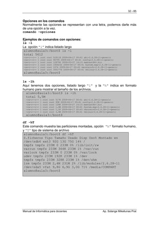 32 - 85


Opciones en los comandos
Normalmente las opciones se representan con una letra, podemos darle más
de una opción a la vez.
comando -opciones

Ejemplos de comandos con opciones:
ls -l
La opción “l” indica listado largo
 alumno@aula3:/boot$ ls -l
 total 5612
-rw-r--r--   1   root   root   529118 2009-04-17 00:41 abi-2.6.28-11-generic
-rw-r--r--   1   root   root   96795 2009-04-17 00:41 config-2.6.28-11-generic
-rw-r--r--   1   root   root   128796 2009-03-27 14:15 memtest86+.bin
-rw-r--r--   1   root   root   1456232 2009-04-17 00:41 System.map-2.6.28-11-generic
-rw-r--r--   1   root   root   1074 2009-04-17 00:43 vmcoreinfo-2.6.28-11-generic
-rw-r--r--   1   root   root   3501776 2009-04-17 00:41 vmlinuz-2.6.28-11-generic
alumno@aula3:/boot$

ls -lh
Aquí tenemos dos opciones, listado largo “l” y la “h” indica en formato
humano para mostrar el tamaño de los archivos.
  alumno@aula3:/boot$ ls -lh
  total 5,5M
  -rw-r--r--     1   root   root   517K 2009-04-17 00:41 abi-2.6.28-11-generic
  -rw-r--r--     1   root   root   95K 2009-04-17 00:41 config-2.6.28-11-generic
  -rw-r--r--     1   root   root   126K 2009-03-27 14:15 memtest86+.bin
  -rw-r--r--     1   root   root   1,4M 2009-04-17 00:41 System.map-2.6.28-11-generic
  -rw-r--r--     1   root   root   1,1K 2009-04-17 00:43 vmcoreinfo-2.6.28-11-generic
  -rw-r--r--     1   root   root   3,4M 2009-04-17 00:41 vmlinuz-2.6.28-11-generic
  alumno@aula3:/boot$

df -hT
Este comando muestra las particiones montadas, opción “h” formato humano,
y “T” tipo de sistema de archivo
 alumno@aula3:/boot$ df -hT
 S.ficheros Tipo Tamaño Usado Disp Uso% Montado en
 /dev/sdb6 ext3 92G 13G 75G 14% /
 tmpfs tmpfs 233M 0 233M 0% /lib/init/rw
 varrun tmpfs 233M 364K 233M 1% /var/run
 varlock tmpfs 233M 0 233M 0% /var/lock
 udev tmpfs 233M 192K 233M 1% /dev
 tmpfs tmpfs 233M 328K 233M 1% /dev/shm
 lrm tmpfs 233M 2,4M 231M 2% /lib/modules/2.6.28-11
 /dev/sda5 vfat 9,8G 6,9G 3,0G 71% /media/COMPART
 alumno@aula3:/boot$




Manual de Informática para docentes                                    Ap. Solange Mikeliunas Prat
 