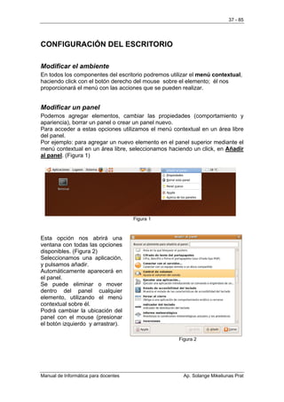 37 - 85




CONFIGURACIÓN DEL ESCRITORIO

Modificar el ambiente
En todos los componentes del escritorio podremos utilizar el menú contextual,
haciendo click con el botón derecho del mouse sobre el elemento; él nos
proporcionará el menú con las acciones que se pueden realizar.


Modificar un panel
Podemos agregar elementos, cambiar las propiedades (comportamiento y
apariencia), borrar un panel o crear un panel nuevo.
Para acceder a estas opciones utilizamos el menú contextual en un área libre
del panel.
Por ejemplo: para agregar un nuevo elemento en el panel superior mediante el
menú contextual en un área libre, seleccionamos haciendo un click, en Añadir
al panel. (Figura 1)




                                      Figura 1



Esta opción nos abrirá una
ventana con todas las opciones
disponibles. (Figura 2)
Seleccionamos una aplicación,
y pulsamos añadir.
Automáticamente aparecerá en
el panel.
Se puede eliminar o mover
dentro del panel cualquier
elemento, utilizando el menú
contextual sobre él.
Podrá cambiar la ubicación del
panel con el mouse (presionar
el botón izquierdo y arrastrar).

                                                    Figura 2




Manual de Informática para docentes                   Ap. Solange Mikeliunas Prat
 