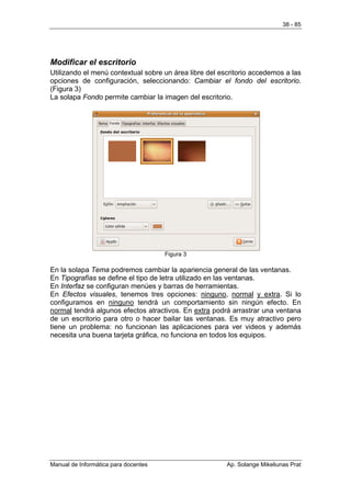 38 - 85




Modificar el escritorio
Utilizando el menú contextual sobre un área libre del escritorio accedemos a las
opciones de configuración, seleccionando: Cambiar el fondo del escritorio.
(Figura 3)
La solapa Fondo permite cambiar la imagen del escritorio.




                                      Figura 3

En la solapa Tema podremos cambiar la apariencia general de las ventanas.
En Tipografías se define el tipo de letra utilizado en las ventanas.
En Interfaz se configuran menúes y barras de herramientas.
En Efectos visuales, tenemos tres opciones: ninguno, normal y extra. Si lo
configuramos en ninguno tendrá un comportamiento sin ningún efecto. En
normal tendrá algunos efectos atractivos. En extra podrá arrastrar una ventana
de un escritorio para otro o hacer bailar las ventanas. Es muy atractivo pero
tiene un problema: no funcionan las aplicaciones para ver videos y además
necesita una buena tarjeta gráfica, no funciona en todos los equipos.




Manual de Informática para docentes                     Ap. Solange Mikeliunas Prat
 
