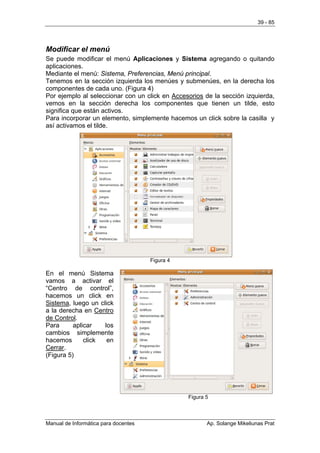 39 - 85




Modificar el menú
Se puede modificar el menú Aplicaciones y Sistema agregando o quitando
aplicaciones.
Mediante el menú: Sistema, Preferencias, Menú principal.
Tenemos en la sección izquierda los menúes y submenúes, en la derecha los
componentes de cada uno. (Figura 4)
Por ejemplo al seleccionar con un click en Accesorios de la sección izquierda,
vemos en la sección derecha los componentes que tienen un tilde, esto
significa que están activos.
Para incorporar un elemento, simplemente hacemos un click sobre la casilla y
así activamos el tilde.




                                      Figura 4

En el menú Sistema
vamos a activar el
“Centro de control”,
hacemos un click en
Sistema, luego un click
a la derecha en Centro
de Control.
Para      aplicar   los
cambios simplemente
hacemos       click  en
Cerrar.
(Figura 5)




                                                 Figura 5



Manual de Informática para docentes                     Ap. Solange Mikeliunas Prat
 