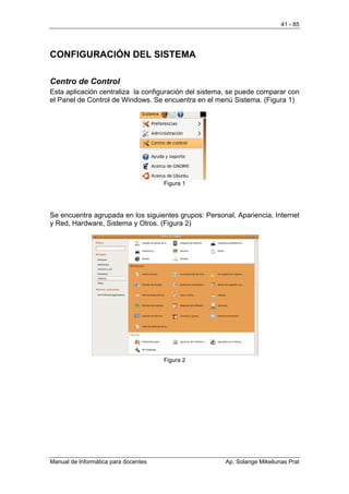 41 - 85




CONFIGURACIÓN DEL SISTEMA

Centro de Control
Esta aplicación centraliza la configuración del sistema, se puede comparar con
el Panel de Control de Windows. Se encuentra en el menú Sistema. (Figura 1)




                                      Figura 1




Se encuentra agrupada en los siguientes grupos: Personal, Apariencia, Internet
y Red, Hardware, Sistema y Otros. (Figura 2)




                                      Figura 2




Manual de Informática para docentes                   Ap. Solange Mikeliunas Prat
 