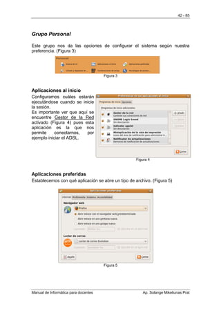 42 - 85




Grupo Personal

Este grupo nos da las opciones de configurar el sistema según nuestra
preferencia. (Figura 3)




                                      Figura 3



Aplicaciones al inicio
Configuramos cuáles estarán
ejecutándose cuando se inicie
la sesión.
Es importante ver que aquí se
encuentre Gestor de la Red
activado (Figura 4) pues esta
aplicación es la que nos
permite     conectarnos,  por
ejemplo iniciar el ADSL.



                                                    Figura 4



Aplicaciones preferidas
Establecemos con qué aplicación se abre un tipo de archivo. (Figura 5)




                                      Figura 5




Manual de Informática para docentes                    Ap. Solange Mikeliunas Prat
 