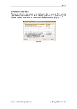 43 - 85




Combinación de teclas
Asocia la pulsación de teclas a la realización de un evento. Por ejemplo
Ctrol+Alt+Tab en Windows, nos da la lista de aplicaciones en ejecución y nos
permite cambiar entre ellas: en Ubuntu está configurado igual. (Figura 6)




                                      Figura 6




Manual de Informática para docentes                  Ap. Solange Mikeliunas Prat
 
