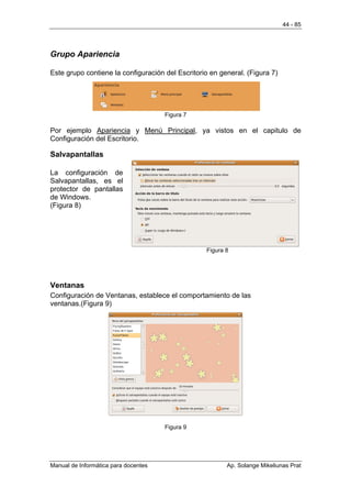 44 - 85




Grupo Apariencia

Este grupo contiene la configuración del Escritorio en general. (Figura 7)




                                      Figura 7

Por ejemplo Apariencia y Menú Principal, ya vistos en el capitulo de
Configuración del Escritorio.

Salvapantallas

La configuración de
Salvapantallas, es el
protector de pantallas
de Windows.
(Figura 8)




                                                  Figura 8




Ventanas
Configuración de Ventanas, establece el comportamiento de las
ventanas.(Figura 9)




                                      Figura 9




Manual de Informática para docentes                      Ap. Solange Mikeliunas Prat
 