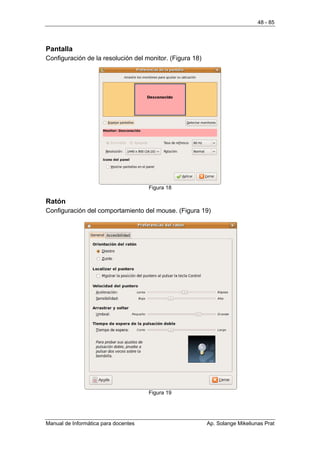 48 - 85




Pantalla
Configuración de la resolución del monitor. (Figura 18)




                                      Figura 18

Ratón
Configuración del comportamiento del mouse. (Figura 19)




                                      Figura 19




Manual de Informática para docentes                       Ap. Solange Mikeliunas Prat
 