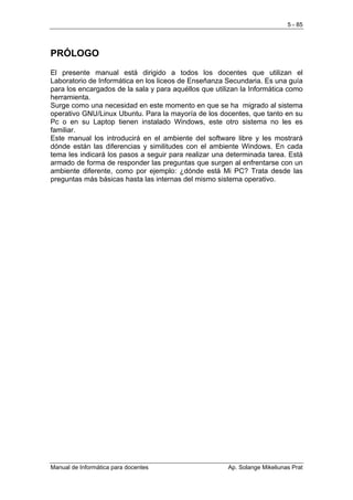 5 - 85




PRÓLOGO
El presente manual está dirigido a todos los docentes que utilizan el
Laboratorio de Informática en los liceos de Enseñanza Secundaria. Es una guía
para los encargados de la sala y para aquéllos que utilizan la Informática como
herramienta.
Surge como una necesidad en este momento en que se ha migrado al sistema
operativo GNU/Linux Ubuntu. Para la mayoría de los docentes, que tanto en su
Pc o en su Laptop tienen instalado Windows, este otro sistema no les es
familiar.
Este manual los introducirá en el ambiente del software libre y les mostrará
dónde están las diferencias y similitudes con el ambiente Windows. En cada
tema les indicará los pasos a seguir para realizar una determinada tarea. Está
armado de forma de responder las preguntas que surgen al enfrentarse con un
ambiente diferente, como por ejemplo: ¿dónde está Mi PC? Trata desde las
preguntas más básicas hasta las internas del mismo sistema operativo.




Manual de Informática para docentes                    Ap. Solange Mikeliunas Prat
 