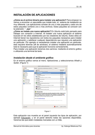 53 - 85




INSTALACIÓN DE APLICACIONES
¿Cómo es el archivo binario para instalar una aplicación? Para empezar no
vamos a encontrar un ejecutable que instale todo, el sistema de instalación es
muy diferente. Las aplicaciones constan de uno o más paquetes y cada uno de
estos paquetes contiene uno o mas archivos. Estos paquetes se conocen con
la extensión: “.deb”
¿Cómo se instala una nueva aplicación? En Ubuntu está todo pensado para
trabajar con conexión a Internet. Al instalar una nueva aplicación el sistema
buscará en los sitios establecidos por los creadores de Ubuntu. Estos sitios en
Internet tienen los repositorios con todos los paquetes necesarios para instalar
una aplicación y satisfacer cualquier dependencia que requiera una aplicación
en particular. Por ejemplo si necesitamos instalar una aplicación en particular,
ésta requiere librerías (dll de windows): el sistema instalará automáticamente
todo lo necesario para que la aplicación funcione correctamente.
Para instalar una aplicación tenemos dos caminos: mediante el entorno gráfico
o utilizando una terminal de texto.


Instalación desde el ambiente gráfico
En el entorno gráfico vamos al menú: Aplicaciones, y seleccionamos Añadir y
Quitar. (Figura 1)




                                      Figura 1

Esta aplicación nos muestra en el panel izquierdo los tipos de aplicación, por
ejemplo Educación, y en el panel derecho todas las opciones disponibles.
Veremos las que están instaladas marcadas con un tilde.


Manual de Informática para docentes                     Ap. Solange Mikeliunas Prat
 