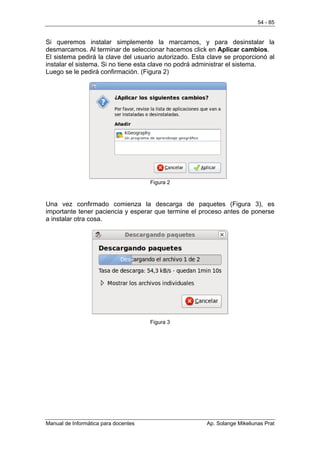 54 - 85


Si queremos instalar simplemente la marcamos, y para desinstalar la
desmarcamos. Al terminar de seleccionar hacemos click en Aplicar cambios.
El sistema pedirá la clave del usuario autorizado. Esta clave se proporcionó al
instalar el sistema. Si no tiene esta clave no podrá administrar el sistema.
Luego se le pedirá confirmación. (Figura 2)




                                      Figura 2



Una vez confirmado comienza la descarga de paquetes (Figura 3), es
importante tener paciencia y esperar que termine el proceso antes de ponerse
a instalar otra cosa.




                                      Figura 3




Manual de Informática para docentes                    Ap. Solange Mikeliunas Prat
 