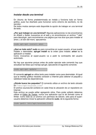 55 - 85




Instalar desde una terminal

En Ubuntu de forma predeterminada se instala y funciona todo en forma
gráfica, pues fue diseñado para funcionar como entorno de escritorio, no de
servidor.
De todos modos siempre está disponible la opción de trabajar en una terminal
de texto.

¿Por qué trabajar en una terminal? Algunas aplicaciones no las encontramos
en Añadir y Quitar, buscamos en el web y no encontramos un archivo “*,deb”
para descargar, pero encontramos una página que nos dice que para instalar el
amsn, ( el clon del msm) ejecutemos:

sudo apt-get install amsn

¿Qué es todo esto? sudo es para convertirse en super-usuario, el que puede
instalar o desinstalar; apt-get install es la orden para instalar; amsn es la
aplicación a instalar.
Como invocamos al súper-usuario va a pedir la contraseña del usuario
autorizado.

No hay que apurarse porque antes de poder ejecutar este comando hay que
actualizar las listas que maneja apt-get, ejecutando el siguiente comando:

sudo apt-get update

El comando apt-get se utiliza tanto para instalar como para desinstalar. Al igual
que la interfaz gráfica necesita conexión a Internet para obtener el paquete y
satisfacer todas las dependencias.

¿Dónde busca los paquetes? El comando utiliza un archivo de texto ubicado
en: “/etc/apt/sources.list”
El archivo sources.list contiene en cada línea la ubicación de un repositorio en
Internet.
Este archivo se puede editar agregando sitios. Para poder editarlo debemos
utilizar el Editor de Textos, nunca una aplicación que le dé formato como el
Writer. Como éste es un archivo con permisos de edición, sólo para el super-
usuario debemos iniciar la aplicación utilizando sudo, de la siguiente forma:

sudo gedit /etc/apt/sources.list




Manual de Informática para docentes                      Ap. Solange Mikeliunas Prat
 