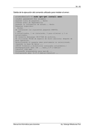 56 - 85


Salida de la ejecución del comando utilizado para instalar el amsn:

  alumno@aula3:~$ sudo apt-get install amsn
  [sudo] password for alumno:
  Leyendo lista de paquetes... Hecho
  Creando árbol de dependencias
  Leyendo la información de estado... Hecho
  Paquetes sugeridos:
    docker
  Se instalarán los siguientes paquetes NUEVOS:
    amsn
  0 actualizados, 1 se instalarán, 0 para eliminar y 0 no
  actualizados.
  Se necesita descargar 0B/273kB de archivos.
  Se utilizarán 901kB de espacio de disco adicional después de
  esta operación.
  Seleccionando el paquete amsn previamente no seleccionado.
  (Leyendo la base de datos ...
  188149 ficheros y directorios instalados actualmente.)
  Desempaquetando amsn (de .../amsn_0.97.2~debian-
  2ubuntu2_i386.deb) ...
  Procesando disparadores para man-db ...
  Configurando amsn (0.97.2~debian-2ubuntu2) ..




Manual de Informática para docentes                     Ap. Solange Mikeliunas Prat
 