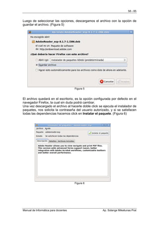 58 - 85


Luego de seleccionar las opciones, descargamos el archivo con la opción de
guardar el archivo. (Figura 5)




                                      Figura 5


El archivo quedará en el escritorio, es la opción configurada por defecto en el
navegador Firefox, la cual sin duda podrá cambiar.
Una vez descargado el archivo al hacerle doble click se ejecuta el instalador de
paquetes, nos solicita la contraseña del usuario autorizado, y si se satisfacen
todas las dependencias hacemos click en Instalar el paquete. (Figura 6)




                                      Figura 6




Manual de Informática para docentes                     Ap. Solange Mikeliunas Prat
 