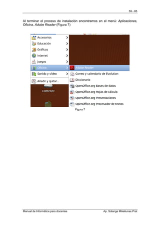 59 - 85


Al terminar el proceso de instalación encontramos en el menú: Aplicaciones,
Oficina, Adobe Reader (Figura 7)




                                      Figura 7




Manual de Informática para docentes                 Ap. Solange Mikeliunas Prat
 