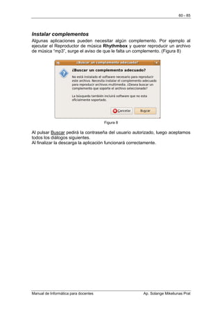 60 - 85




Instalar complementos
Algunas aplicaciones pueden necesitar algún complemento. Por ejemplo al
ejecutar el Reproductor de música Rhythmbox y querer reproducir un archivo
de música “mp3”, surge el aviso de que le falta un complemento. (Figura 8)




                                      Figura 8

Al pulsar Buscar pedirá la contraseña del usuario autorizado, luego aceptamos
todos los diálogos siguientes.
Al finalizar la descarga la aplicación funcionará correctamente.




Manual de Informática para docentes                   Ap. Solange Mikeliunas Prat
 
