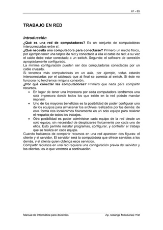 61 - 85




TRABAJO EN RED

Introducción
¿Qué es una red de computadoras? Es un conjunto de computadoras
interconectadas entre sí.
¿Qué necesita una computadora para conectarse? Primero un medio físico,
por ejemplo tener una tarjeta de red y conectada a ella el cable de red; a su vez
el cable debe estar conectado a un switch. Segundo: el software de conexión
apropiadamente configurado.
La mínima configuración pueden ser dos computadoras conectadas por un
cable cruzado.
Si tenemos más computadoras en un aula, por ejemplo, todas estarán
interconectadas por el cableado que al final se conecta al switch. Si éste no
funciona no tendremos ninguna conexión.
¿Por qué conectar las computadoras? Primero que nada para compartir
recursos.
    • En lugar de tener una impresora por cada computadora tendremos una
        sola impresora donde todos los que estén en la red podrán mandar
        imprimir.
    • Uno de los mayores beneficios es la posibilidad de poder configurar uno
        de los equipos para almacenar los archivos realizados por los demás: de
        esta forma nos localizamos físicamente en un solo equipo para realizar
        el respaldo de todos los trabajos.
    • Otra posibilidad es poder administrar cada equipo de la red desde un
        solo equipo, sin necesidad de desplazarse físicamente por cada uno de
        ellos. Esto permite instalar programas, configurar, y controlar el trabajo
        que se realiza en cada equipo.
Cuando hablamos de compartir recursos en una red aparecen dos figuras: el
cliente y el servidor. El servidor será la computadora que ofrece servicios a los
demás, y el cliente quien obtenga esos servicios.
Compartir recursos en una red requiere una configuración previa del servidor y
los clientes, es lo que veremos a continuación.




Manual de Informática para docentes                      Ap. Solange Mikeliunas Prat
 