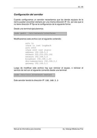 62 - 85



Configuración del servidor

Cuando configuramos un servidor necesitamos que los demás equipos de la
red lo puedan encontrar siempre por una misma dirección IP. Es por eso que si
no tiene dirección IP fija se la configuramos de la siguiente forma:

Desde una terminal ejecutaremos:

sudo gedit         /etc/network/interfaces

Modificaremos este archivo con el siguiente contenido:

               auto lo
               iface lo inet loopback
               auto eth3
               iface eth3 inet static
               address 192.168.5.3
               netmask 255.255.255.192
               network 192.168.5.0
               broadcast 192.168.1.63
               dns-nameservers 192.168.5.1
               gateway 192.168.5.1

Luego de modificar este archivo hay que reiniciar el equipo, o reiniciar el
servicio de red con el siguiente comando desde una terminal:

sudo /etc/init.d/network restart

Este servidor tendrá la dirección IP: 192.168.5.3




Manual de Informática para docentes                      Ap. Solange Mikeliunas Prat
 