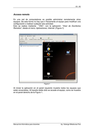 63 - 85




Acceso remoto

En una red de computadoras es posible administrar remotamente otros
equipos. De esta forma no hay que ir físicamente al equipo para modificar una
configuración o realizar cualquier otra actividad.
Esto se realiza mediante “VNC”, con la aplicación: “Visor de Escritorios
Remotos”, desde el menú: Aplicaciones, Internet. (Figura-1)




                                      Figura-1

Al iniciar la aplicación en el panel izquierdo muestra todos los equipos que
están encendidos. Al hacerle doble click se accede al equipo, como se muestra
en el panel derecho de la Figura 1.




Manual de Informática para docentes                   Ap. Solange Mikeliunas Prat
 